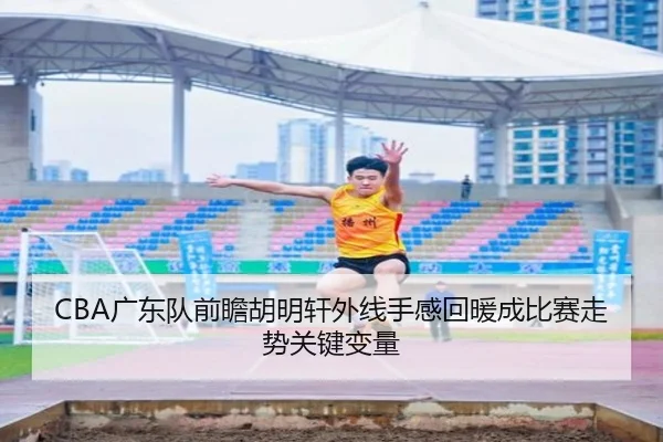 CBA广东队前瞻胡明轩外线手感回暖成比赛走势关键变量