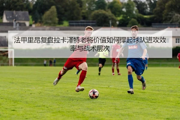 法甲里昂复盘拉卡泽特老将价值如何撑起球队进攻效率与战术层次
