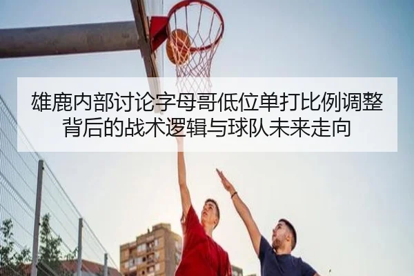 雄鹿内部讨论字母哥低位单打比例调整背后的战术逻辑与球队未来走向