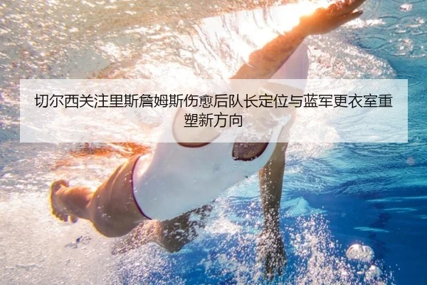 切尔西关注里斯詹姆斯伤愈后队长定位与蓝军更衣室重塑新方向