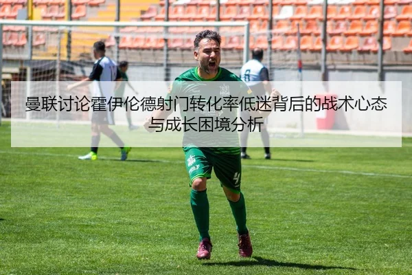 曼联讨论霍伊伦德射门转化率低迷背后的战术心态与成长困境分析