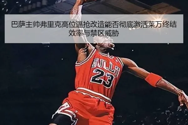 巴萨主帅弗里克高位逼抢改造能否彻底激活莱万终结效率与禁区威胁